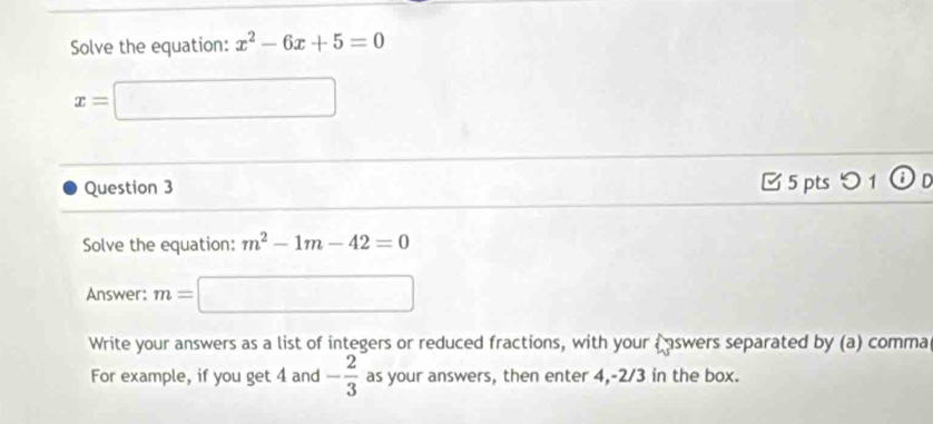 Solve the equation: x^2-6x+5=0
x=□
Question 3 □ 5 pts つ1 ⓘD 
Solve the equation: m^2-1m-42=0
Answer: m=□
Write your answers as a list of integers or reduced fractions, with your a aswers separated by (a) comma 
For example, if you get 4 and - 2/3  as your answers, then enter 4, -2/3 in the box.