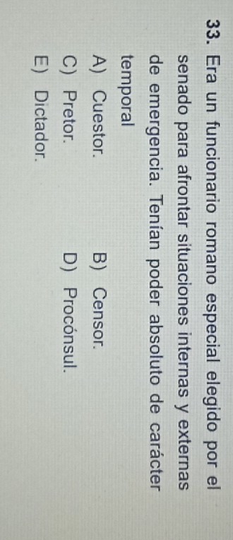 Era un funcionario romano especial elegido por el
senado para afrontar situaciones internas y externas
de emergencia. Tenían poder absoluto de carácter
temporal
A) Cuestor. B) Censor.
C) Pretor. D) Procónsul.
E) Dictador.