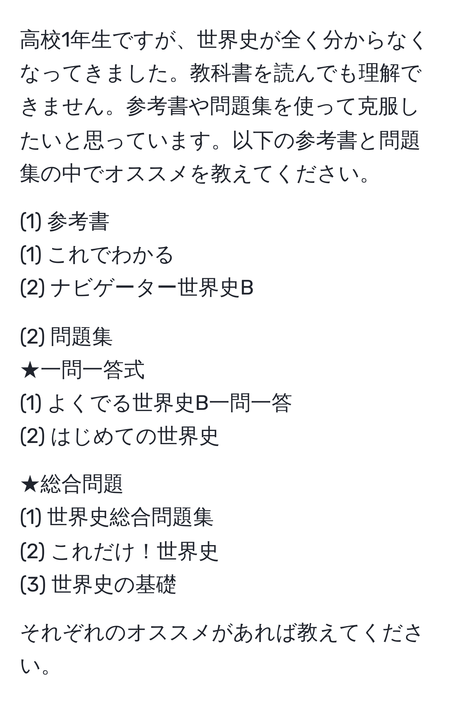 高校1年生ですが、世界史が全く分からなくなってきました。教科書を読んでも理解できません。参考書や問題集を使って克服したいと思っています。以下の参考書と問題集の中でオススメを教えてください。

(1) 参考書
(1) これでわかる
(2) ナビゲーター世界史B

(2) 問題集
★一問一答式
(1) よくでる世界史B一問一答
(2) はじめての世界史

★総合問題
(1) 世界史総合問題集
(2) これだけ！世界史
(3) 世界史の基礎

それぞれのオススメがあれば教えてください。