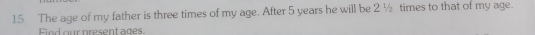 The age of my father is three times of my age. After 5 years he will be 2 ½ times to that of my age. 
Find our present ages.