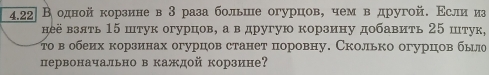 4.22|В одной корзине в 3 раза больше огурцов, чем в другой. Εсли из 
неё взять 15 штук огурцов, а в другую корзину добавить 25 штук, 
το в обеих корзинах огурцов станет поровну. Сколько огурцов было 
первоначально в каждой корзине