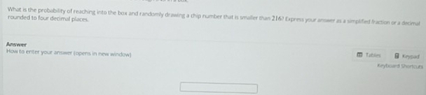 What is the probability of reaching into the box and randomly drawing a chip number that is smaller than 216? Express your answer as a simplified fraction or a decimal 
rounded to four decimal places. 
Answer 
How to enter your answer (opens in new window) Tables Krypad 
Kryboard Shortcurs