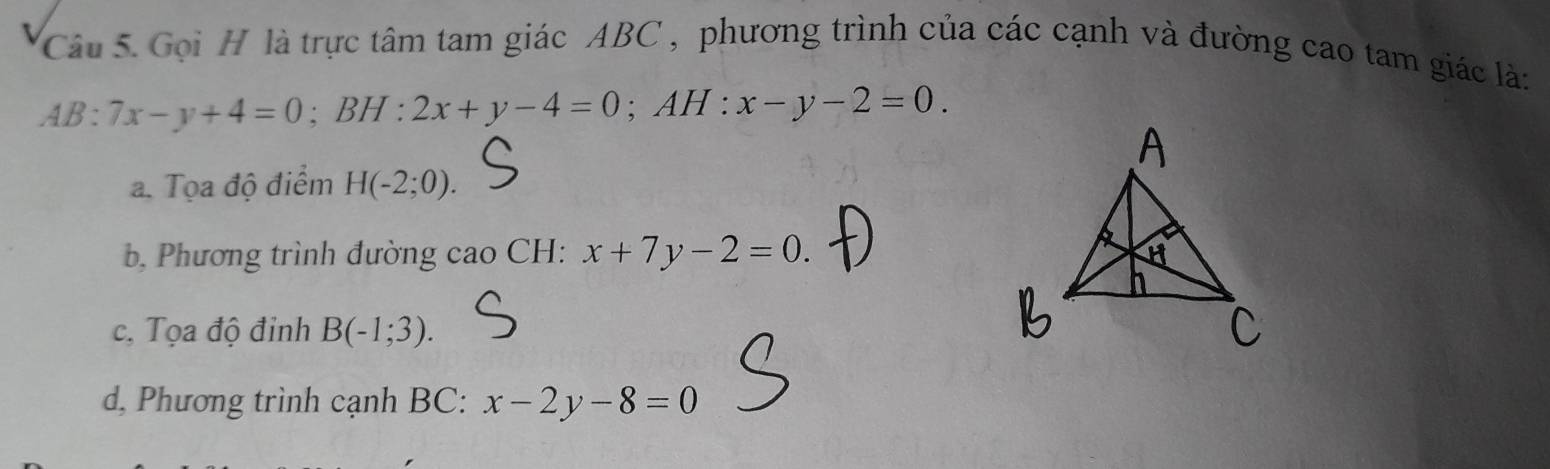 Gọi H là trực tâm tam giác ABC , phương trình của các cạnh và đường cao tam giác là:
AB:7x-y+4=0; BH:2x+y-4=0; AH : x-y-2=0.
a. Tọa độ điểm H(-2;0).
b, Phương trình đường cao CH: x+7y-2=0.
c, Tọa độ đinh B(-1;3).
d, Phương trình cạnh BC: x-2y-8=0