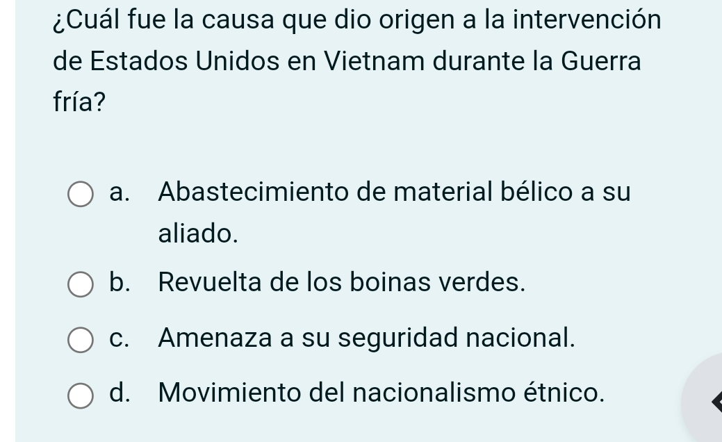 ¿Cuál fue la causa que dio origen a la intervención
de Estados Unidos en Vietnam durante la Guerra
fría?
a. Abastecimiento de material bélico a su
aliado.
b. Revuelta de los boinas verdes.
c. Amenaza a su seguridad nacional.
d. Movimiento del nacionalismo étnico.