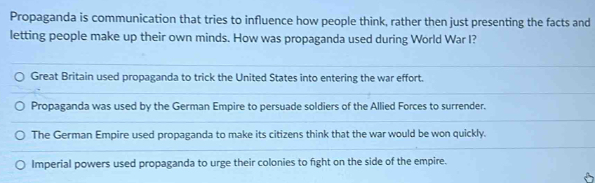 Propaganda is communication that tries to influence how people think, rather then just presenting the facts and
letting people make up their own minds. How was propaganda used during World War I?
Great Britain used propaganda to trick the United States into entering the war effort.
Propaganda was used by the German Empire to persuade soldiers of the Allied Forces to surrender.
The German Empire used propaganda to make its citizens think that the war would be won quickly.
Imperial powers used propaganda to urge their colonies to fight on the side of the empire.