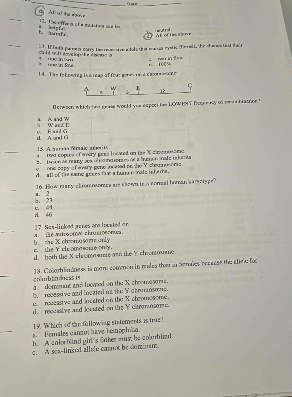 Date:_
_
d All of the above
12. The effects of a mutation can be
a. helpful.
C、 neutral.
b. harmful.
d. All of the above
_
13. If both parents carry the recessive allele that causes cystic fibrosis, the chance that their
child will develop the disease is
a. one in two. c. two in five.
b. one in four. d. 100%.
_
14. The following is a map of four genes on a chromosome:
G
a W E 12
5 3
Between which two genes would you expect the LOWEST frequency of recombination?
a. A and W
b. W and E
c. E and G
d. A and G
15. A human female inherits
a. two copies of every gene located on the X chromosome.
b. twice as many sex chromosomes as a human male inherits.
c. one copy of every gene located on the Y chromosome.
d. all of the same genes that a human male inherits.
_
16. How many chromosomes are shown in a normal human karyotype?
a. 2
b. 23
c. 44
d. 46
_
17. Sex-linked genes are located on
a. the autosomal chromosomes.
b. the X chromosome only.
c. the Y chromosome only.
d. both the X chromosome and the Y chromosome.
_
18. Colorblindness is more common in males than in females because the allele for
colorblindness is
a. dominant and located on the X chromosome.
b. recessive and located on the Y chromosome.
c. recessive and located on the X chromosome.
d. recessive and located on the Y chromosome.
_
19. Which of the following statements is true?
a. Females cannot have hemophilia.
b. A colorblind girl’s father must be colorblind.
c. A sex-linked allele cannot be dominant.