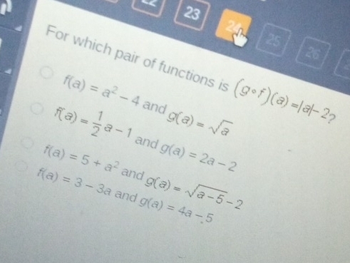 “
23
24
25
26
For which pair of functions is (gcirc f)(a)=|a|-2 2
f(a)=a^2-4 and g(a)=sqrt(a)
f(a)= 1/2 a-1 and g(a)=2a-2
f(a)=5+a^2 and g(a)=sqrt(a-5)-2
f(a)=3-3a and g(a)=4a-5