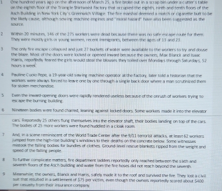 One hundred years ago on the afternoon of March 25, a fire broke out in a scrap bin undera cutter's table
on the eighth floor of the Triangle Shirtwaist factory that occupied the eighth, ninth and tenth floors of the
Asch Building in New York City's Greenwich Village. The fire marshal deemed a match or cigarette butt to be
the likely cause, allthough sewing machine engines and "moral hazard" have allso been suggested as the
source.
2 Within 20 minutes, 146 of the 275 workers were dead because there was no safe escape route for them
They were mostly girls or young women, recent immigrants, between the ages of 13 and 23
3 The only fire escape collapsed and just 27 buckets of water were available to the workers to try and douse
the blaze. Most of the doors were locked or opened inward because the owners, Max Blanck and Isaac
Haeris, reporfedly feared the girls would steal the blouses they toiled over Mondays through Saturdays, 52
hours a week.
4 Pauline Cuoio Pepe, a 19-year-old sewing machine operator at the factory, later told a historian that the
workers were always forced to leave one by one through a single back door where a man scrutinized them
for stolen merchandise
5 Even the inward-opening doors were rapidly rendered uselless because of the onrush of workers trying to
esc ape the burning building .
6 Nineteen bodies were found charred, leaning against locked doors. Some workers made it into the elevator
cars. Reportedly 25 others flung themselves into the elevator shaft, their bodies landing on top of the cars.
The bodies of 25 more workers were found huddted in a cloak room.
7 And, in a scene reminiscent of the World Trade Center after the 9/11 temorist attacks, at least 62 workers
jumped from the high-rise building's windows to their deaths on the concrete below. Some witnesses
mistook the falling bodies for bundles of clothes. Ground-level rescue blankets ripped from the weight and
speed of the falling people.
8 To further complicate matters, fire department ladders reportedly only reached between the s ixth and
seventh floors of the Asch building and water from the fire hoses did not reach beyond the seventh
9 Meanwhile, the owners, Blanck and Harris, safely made it to the roof and survived the fire. They lost a civil
suit that resulted in a settlement of $75 per victim, even though the owners reportedly scored about $400
per casualty from their insurance company.