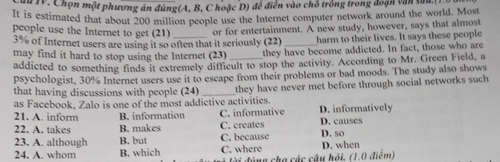 du IV, Chọn một phương án đúng(A, B, C hoặc D) để điễn vào chỗ trồng trong đoạn văn sau 
It is estimated that about 200 million people use the Internet computer network around the world. Most
people use the Internet to get (21) or for entertainment. A new study, however, says that almost
3% of Internet users are using it so often that it seriously (22) harm to their lives. It says these people
may find it hard to stop using the Internet (23) _they have become addicted. In fact, those who are
addicted to something finds it extremely difficult to stop the activity. According to Mr. Green Field, a
psychologist, 30% Internet users use it to escape from their problems or bad moods. The study also shows
that having discussions with people (24) _they have never met before through social networks such 
as Facebook, Zalo is one of the most addictive activities.
21. A. inform B. information C. informative D. informatively
22. A. takes B. makes C. creates D. causes
23. A. although B. but C. because D. so
24. A. whom B. which C. where D. when
đời đúng cho các câu hồi. (1.0 điểm)