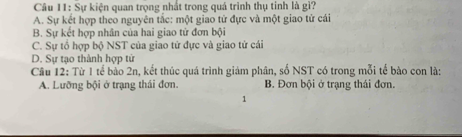 Sự kiện quan trọng nhất trong quá trình thụ tinh là gì?
A. Sự kết hợp theo nguyên tắc: một giao tử đực và một giao tử cái
B. Sự kết hợp nhân của hai giao tử đơn bội
C. Sự tổ hợp bộ NST của giao tử đực và giao tử cái
D. Sự tạo thành hợp tử
Câu 12: Từ 1 tế bào 2n, kết thúc quá trình giảm phân, số NST có trong mỗi tế bào con là:
A. Lưỡng bội ở trạng thái đơn. B. Đơn bội ở trạng thái đơn.
1