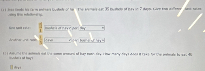 Jose feeds his farm animals bushels of ha The animals eat 35 bushels of hay in 7 days. Give two differer unit rates 
using this relationship. 
One unit rate:  1/1  bushels of hay₹ per day
Another unit rate  1/5  days par bushel of hay≌ 
(b) Assume the animals eat the same amount of hay each day. How many days does it take for the animals to eat 40
bushels of hay?
days