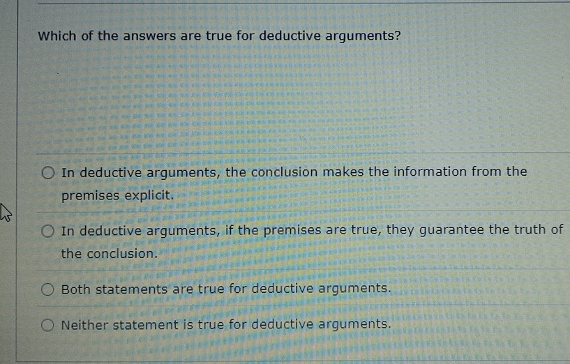 Which of the answers are true for deductive arguments?
In deductive arguments, the conclusion makes the information from the
premises explicit.
In deductive arguments, if the premises are true, they guarantee the truth of
the conclusion.
Both statements are true for deductive arguments.
Neither statement is true for deductive arguments.