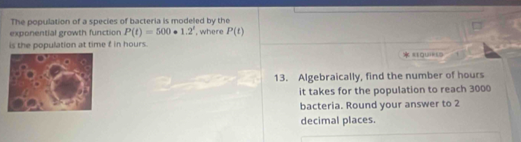 The population of a species of bacteria is modeled by the 
exponential growth function P(t)=500· 1.2^t , where P(t)
is the population at time t in hours. 
REQUIHED 1 
13. Algebraically, find the number of hours
it takes for the population to reach 3000
bacteria. Round your answer to 2
decimal places.