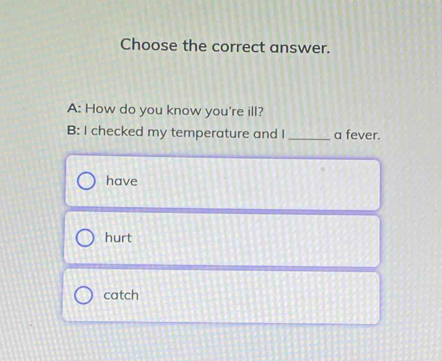 Choose the correct answer.
A: How do you know you're ill?
B: I checked my temperature and I _a fever.
have
hurt
catch