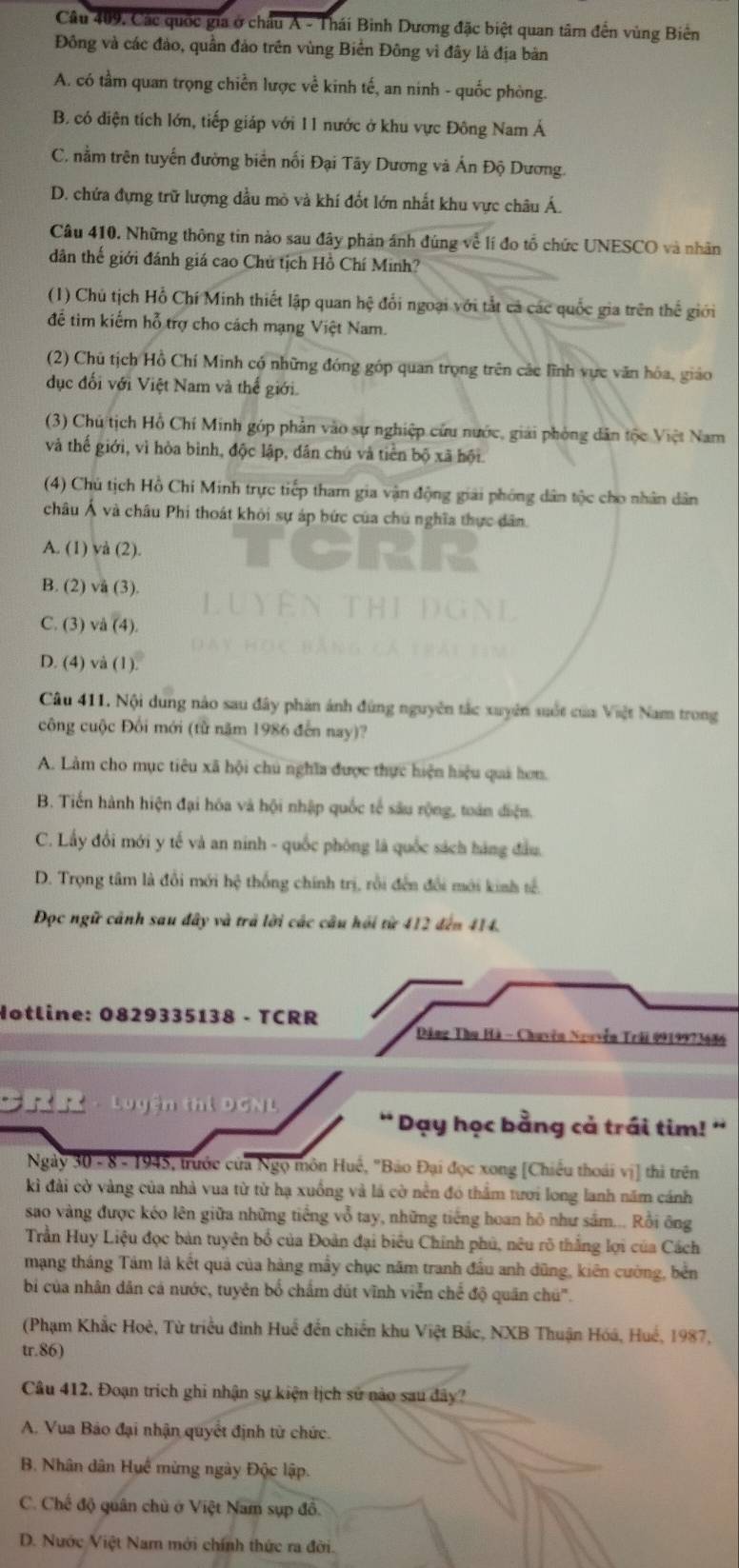 Câu 409, Các quốc gia ở châu A - Thái Bình Dương đặc biệt quan tâm đến vùng Biến
Đông và các đảo, quần đảo trên vùng Biển Đông vì đây là địa bản
A. có tầm quan trọng chiền lược về kinh tế, an ninh - quốc phòng.
B. có diện tích lớn, tiếp giáp với 11 nước ở khu vực Đông Nam Á
C. nằm trên tuyển đường biển nối Đại Tây Dương và Ấn Độ Dương.
D. chứa đựng trữ lượng dầu mò và khí đốt lớn nhất khu vực châu Á.
Câu 410. Những thông tin nào sau đây phản ánh đúng về lí đo tổ chức UNESCO và nhân
dân thế giới đánh giá cao Chủ tịch Hồ Chí Minh?
(1) Chủ tịch Hỗ Chí Minh thiết lập quan hệ đổi ngoại với tắt cả các quốc gia trên thể giới
để tim kiếm hỗ trợ cho cách mạng Việt Nam.
(2) Chú tịch Hồ Chí Minh có những đóng góp quan trọng trên các lĩnh vực văn hóa, giáo
dục đối với Việt Nam và thế giới.
(3) Chú tịch Hồ Chí Minh góp phần vào sự nghiệp cứu nước, giải phòng dân tộc Việt Nam
và thế giới, vì hòa bình, độc lập, dân chú và tiền bộ xã hội
(4) Chủ tịch Hồ Chi Minh trực tiếp tham gia vận động giải phóng dân tộc cho nhân dân
châu Á và châu Phi thoát khỏi sự áp bức của chú nghĩa thực dân.
A. (1) và (2).
B. (2) vå (3).
C. (3) và (4).
D. (4) và (1).
Câu 411. Nội dung nào sau đây phản ánh đùng nguyên tắc xuyên suốt của Việt Nam trong
công cuộc Đối mới (từ năm 1986 đến nay)?
A. Làm cho mục tiêu xã hội chú nghĩa được thực hiện hiệu quả hơn.
B. Tiến hành hiện đại hóa và hội nhập quốc tế sâu rộng, toán điện.
C. Lấy đổi mới y tế và an ninh - quốc phòng là quốc sách hàng đầu.
D. Trọng tâm là đổi mới hệ thống chính trị, rồi đến đổi mới kinh tế.
Đọc ngữ cảnh sau đây và trả lời các câu hỏi từ 412 đến 414.
Hotline: 0829335138 - TCRR
Đăng Thu Hà - Chuyên Nguyễn Trải 0919973686
· Luyện thị DGNL 'Dạy học bằng cả trái tim! '
Ngày 30 - 8- 1945, trước của Ngọ môn Huế, "Bảo Đại đọc xong [Chiếu thoái vị] thi trên
kì đài cờ vàng của nhà vua từ từ hạ xuống và lá cờ nền đó thầm tươi long lanh năm cánh
sao vàng được kéo lên giữa những tiếng vỗ tay, những tiếng hoan hô như sắm... Rồi ông
Trần Huy Liệu đọc bản tuyên bố của Đoàn đại biêu Chính phú, nêu rõ thắng lợi của Cách
mạng tháng Tám là kết quả của hàng mẫy chục năm tranh đầu anh dũng, kiên cường, bền
bi của nhân dân cá nước, tuyên bố chẩm dút vĩnh viễn chế độ quân chú'.
(Phạm Khắc Hoè, Từ triều đinh Huế đến chiến khu Việt Bắc, NXB Thuận Hóá, Huế, 1987,
tr.86)
Câu 412. Đoạn trích ghi nhận sự kiện lịch sử nào sau đây?
A. Vua Bảo đại nhận quyết định từ chức.
B. Nhân dân Huế mừng ngày Độc lập.
C. Chế độ quân chủ ở Việt Nam sụp đô
D. Nước Việt Nam mới chính thức ra đời.