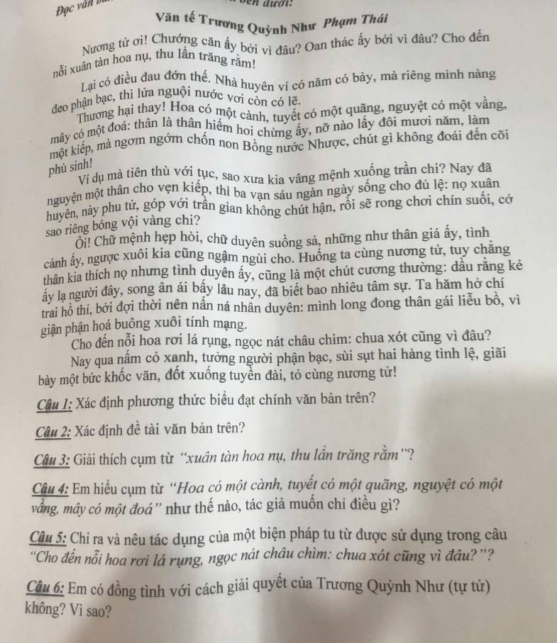 Đọc văn bị
Văn tế Trương Quỳnh Như Phạm Thái
Nương tử ơi! Chướng căn ấy bởi vì đâu? Oan thác ấy bởi vì đâu? Cho đến
nỗi xuân tàn hoa nụ, thu lần trăng rằm!
Lại có điều đau đớn thế. Nhà huyên ví có năm có bảy, mà riêng mình nàng
đeo phận bạc, thì lửa nguội nước vơi còn có lẽ.
Thương hại thay! Hoa có một cảnh, tuyết có một quãng, nguyệt có một vằng,
mây có một đoá: thân là thân hiểm hoi chừng ấy, nỡ nào lấy đôi mươi năm, làm
một kiếp, mà ngơm ngớm chốn non Bông nước Nhược, chút gì không đoái đến cõi
phù sinh!
Vi dụ mà tiên thù với tục, sao xưa kia vâng mệnh xuống trần chi? Nay đã
mguyện một thân cho vẹn kiếp, thì ba van sáu ngàn ngày sống cho đủ lệ: nọ xuân
huyên, này phu tử, góp với trần gian không chút hận, rồi sẽ rong chơi chín suối, cớ
sao riêng bóng vội vàng chi?
Ci! Chữ mệnh hẹp hòi, chữ duyên suồng sả, những như thân giá ấy, tình
cảnh ấy, ngược xuôi kia cũng ngậm ngùi cho. Huống ta cùng nương tử, tuy chăng
thân kia thích nọ nhưng tình duyên ấy, cũng là một chút cương thường: dầu rằng kẻ
ây lạ người đây, song ân ái bấy lâu nay, đã biết bao nhiêu tâm sự. Ta hăm hở chí
trai hồ thí, bởi đợi thời nên nấn ná nhân duyên: mình long đong thân gái liễu bồ, vì
giận phận hoá buông xuôi tính mạng.
Cho đến nỗi hoa rơi lá rụng, ngọc nát châu chìm: chua xót cũng vì đầu?
Nay qua nấm có xanh, tưởng người phận bạc, sùi sụt hai hàng tình lệ, giãi
bày một bức khốc văn, đốt xuống tuyển đài, tỏ cùng nương tử!
Câu 1: Xác định phương thức biểu đạt chính văn bản trên?
Câu 2: Xác định đề tài văn bản trên?
Câu 3: Giải thích cụm từ “xuân tàn hoa nụ, thu lần trăng rằm”?
Câu 4: Em hiểu cụm từ “Hoa có một cành, tuyết có một quãng, nguyệt có một
vầng, mây có một đoá'' như thế nào, tác giả muốn chỉ điều gì?
Câu 5: Chỉ ra và nêu tác dụng của một biện pháp tu từ được sử dụng trong câu
''Cho đến nỗi hoa rơi lá rụng, ngọc nát châu chìm: chua xót cũng vì đâu? ''?
Câu 6: Em có đồng tình với cách giải quyết của Trương Quỳnh Như (tự tử)
không? Vì sao?