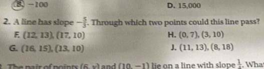 B -100 D. 15,000
2. A line has slope - 5/3 . Through which two points could this line pass?
E (12,13),(17,10)
H. (0,7), (3,10)
G. (16,15),(13,10) J. (11,13), (8,18)
The pair of points (6y) and (10,-1) lie on a line with slope  1/4 . Wha