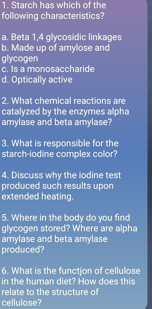 Starch has which of the
following characteristics?
a. Beta 1, 4 glycosidic linkages
b. Made up of amylose and
glycogen
c. Is a monosaccharide
d. Optically active
2. What chemical reactions are
catalyzed by the enzymes alpha
amylase and beta amylase?
3. What is responsible for the
starch-iodine complex color?
4. Discuss why the iodine test
produced such results upon
extended heating.
5. Where in the body do you find
glycogen stored? Where are alpha
amylase and beta amylase
produced?
6. What is the functjon of cellulose
in the human diet? How does this
relate to the structure of
cellulose?