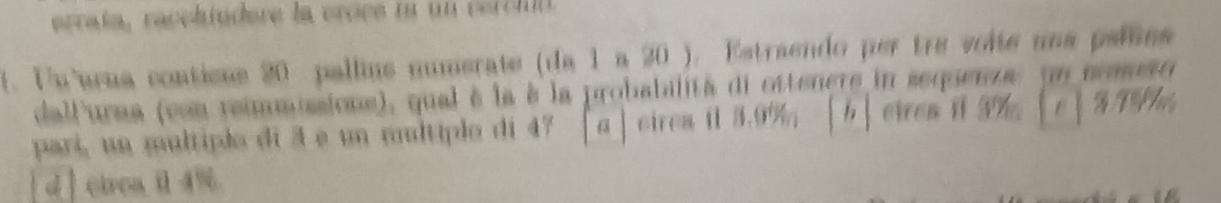 errata, raceltudere la crèce na un certin 
f. Fu'urua conticas 20 pallns numerate (da 1 a 20 ). Estraendo per tre voite una peliaa 
dallurma (con reiaissions), qual à la à la probabilità di ottenere in sequenza. un nomso 
parí, un multiplo di 3 e un mltíplo di 47 [a」cirea il 3.9% ； 「b] cirea i 3% 。 B T 
d cirea il 4%.