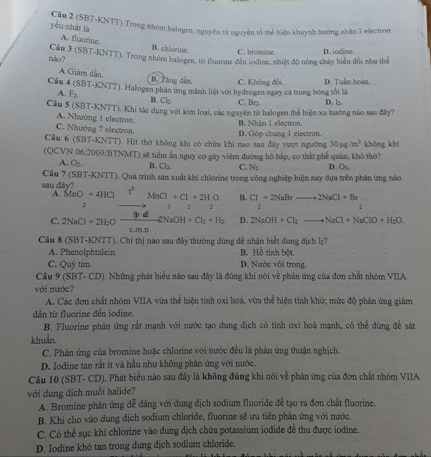 (SBT-KNTT).Trong nhóm halogen, nguyên tử nguyên tổ thể hiện khuynh hướng nhận 1 electron
yếu nhất là
A. fluorine. B. chlorine. C. bromine. D. iodine.
Câu 3 (SBT-KNTT). Trong nhóm halogen, từ fluorine đến iodine, nhiệt độ nóng chảy biển đổi như thể
nào?
A Giảm dần, B. Tăng dần. C. Không đổi. D. Tuần hoàn.
Câu 4 (SBT-KNTT). Halogen phản ứng mãnh liệt với hydrogen ngay cà trong bóng tối là
A. F_2. B. Cl_2.
C. Br₂. D. l
Câu 5 (SBT-KNTT). Khi tác dụng với kim loại, các nguyên tử halogen thể hiện xu hướng nào sau đây?
A. Nhường 1 electron.
B. Nhận 1 electron.
C. Nhường 7 electron.
D. Góp chung 1 electron.
Câu 6 (SBT-KNTT). Hít thở không khí có chứa khì nao sau đây vượt ngưỡng 30mu g/m^3 không khí
(QCVN 06:2009/BTNMT) ) sẽ tiềm ẩn nguy cơ gây viêm đường hô hấp, co thắt phế quản, khó thờ?
A. O_2. B. Cl_2.
C. N_2 D. O_3.
Câu 7 (SBT-KNTT). Quá trình sản xuất khí chlorine trong công nghiệp hiện nay dựa trên phản ứng nào
sau đây?
B. C1+2NaBrto 2NaCl+Br.
A. MnO+4HCl t^0MnCl+Cl+2HO. 2 2
2
2
2
C. 2NaCl+2H_2Oxrightarrow fpdl2NaOH+Cl_2+H_2. D. 2NaOH+Cl_2to NaCl+NaClO+H_2O.
c.m.n
Câu 8 (SBT-KNTT). Chỉ thị nào sau đây thường dùng đề nhận biết dung dịch I₂?
A. Phenolphtalein. B. H_0^1 tinh bột.
C. Quỳ tím. D. Nước vôi trong.
Câu 9 (SBT- CD). Những phát biểu nào sau đây là đúng khi nói về phản ứng của đơn chất nhóm VIIA
với nước?
A. Các đơn chất nhóm VIIA vừa thể hiện tính oxi hoá, vừa thể hiện tính khử; mức độ phản ứng giảm
dần từ fluorine đến iodine.
B. Fluorine phản ứng rất mạnh với nước tạo dung dịch có tính oxi hoá mạnh, có thể dùng đề sát
khuẩn.
C. Phản ứng của bromine hoặc chlorine với nước đều là phản ứng thuận nghịch.
D. Iodine tan rất ít và hầu như không phản ứng với nước.
Câu 10 (SBT- CD). Phát biểu nào sau đây là không đúng khi nói về phản ứng của đơn chất nhóm VIIA
với dung dịch muồi halide?
A. Bromine phản ứng dễ dàng với dung dịch sodium fluoride để tạo ra đơn chất fluorine.
B. Khi cho vào dung dịch sodium chloride, fluorine sẽ ưu tiên phản ứng với nước.
C. Có thể sục khí chlorine vào dung dịch chứa potassium iodide đề thu được iodine.
D. Iodine khó tan trong dung dịch sodium chloride.