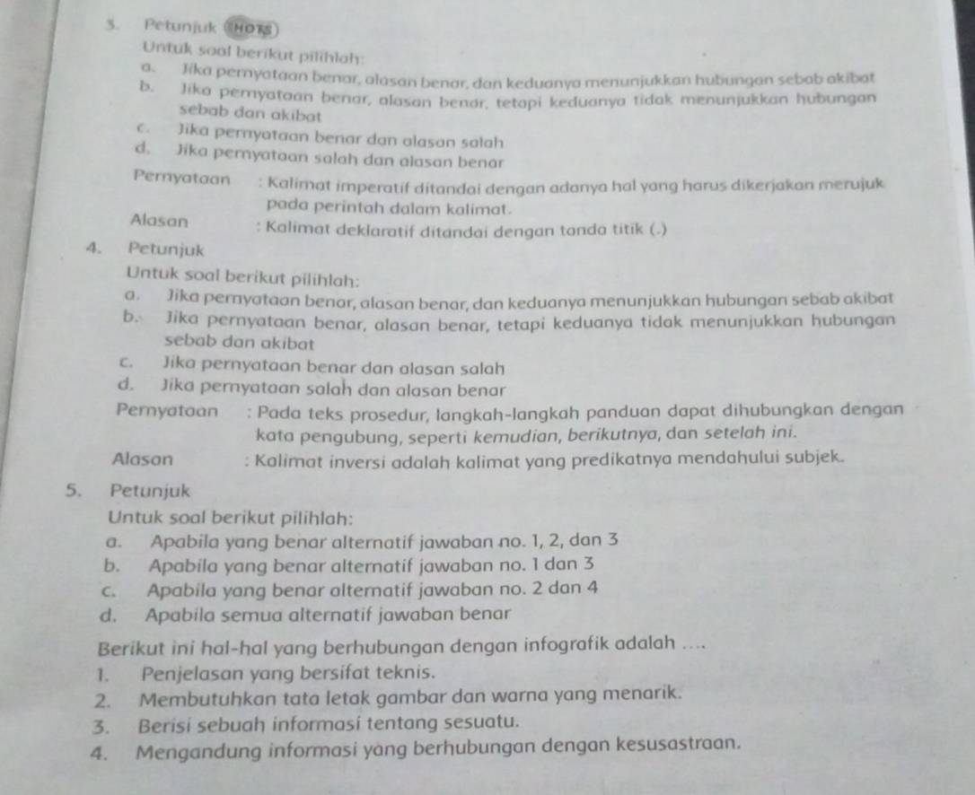 Petunjuk HORS
Untuk soal berikut pilihlah:
a. Jika pernyataan benar, alasan benar, dan keduanya menunjukkan hubungan sebab akibat
b. Jika pemyataan benar, alasan benor, tetapi keduanya tidak menunjukkan hubungan
sebab dan akibat
c. Jika pernyataan benar dan alasan salah
d. Jika pernyataan salah dan alasan benar
Pernyataan  a : Kalimat imperatif ditandai dengan adanya hal yang harus dikerjakan merujuk
pada perintah dalam kalimat.
Alasan : Kalimat deklaratif ditandai dengan tonda titik (.)
4. Petunjuk
Untuk soal berikut pilihlah:
a. Jika pernyataan benar, alasan benar, dan keduanya menunjukkan hubungan sebab akibat
b. Jika pernyataan benar, alasan benar, tetapi keduanya tidak menunjukkan hubungan
sebab dan akibat
c. Jika pernyataan benar dan alasan salah
d. Jika pernyataan salah dan alasan benar
Pernyataan : Pada teks prosedur, langkah-langkah panduan dapat dihubungkan dengan
kata pengubung, seperti kemudian, berikutnya, dan setelah ini.
Alasan : Kalimat inversi adalah kalimat yang predikatnya mendahului subjek.
5. Petunjuk
Untuk soal berikut pilihlah:
a. Apabila yang benar alternatif jawaban no. 1, 2, dan 3
b. Apabila yang benar alternatif jawaban no. 1 dan 3
c. Apabila yang benar alternatif jawaban no. 2 dan 4
d. Apabila semua alternatif jawaban benar
Berikut ini hal-hal yang berhubungan dengan infografik adalah ....
1. Penjelasan yang bersifat teknis.
2. Membutuhkan tata letak gambar dan warna yang menarik.
3. Berisi sebuah informasi tentang sesuatu.
4. Mengandung informasi yang berhubungan dengan kesusastraan.