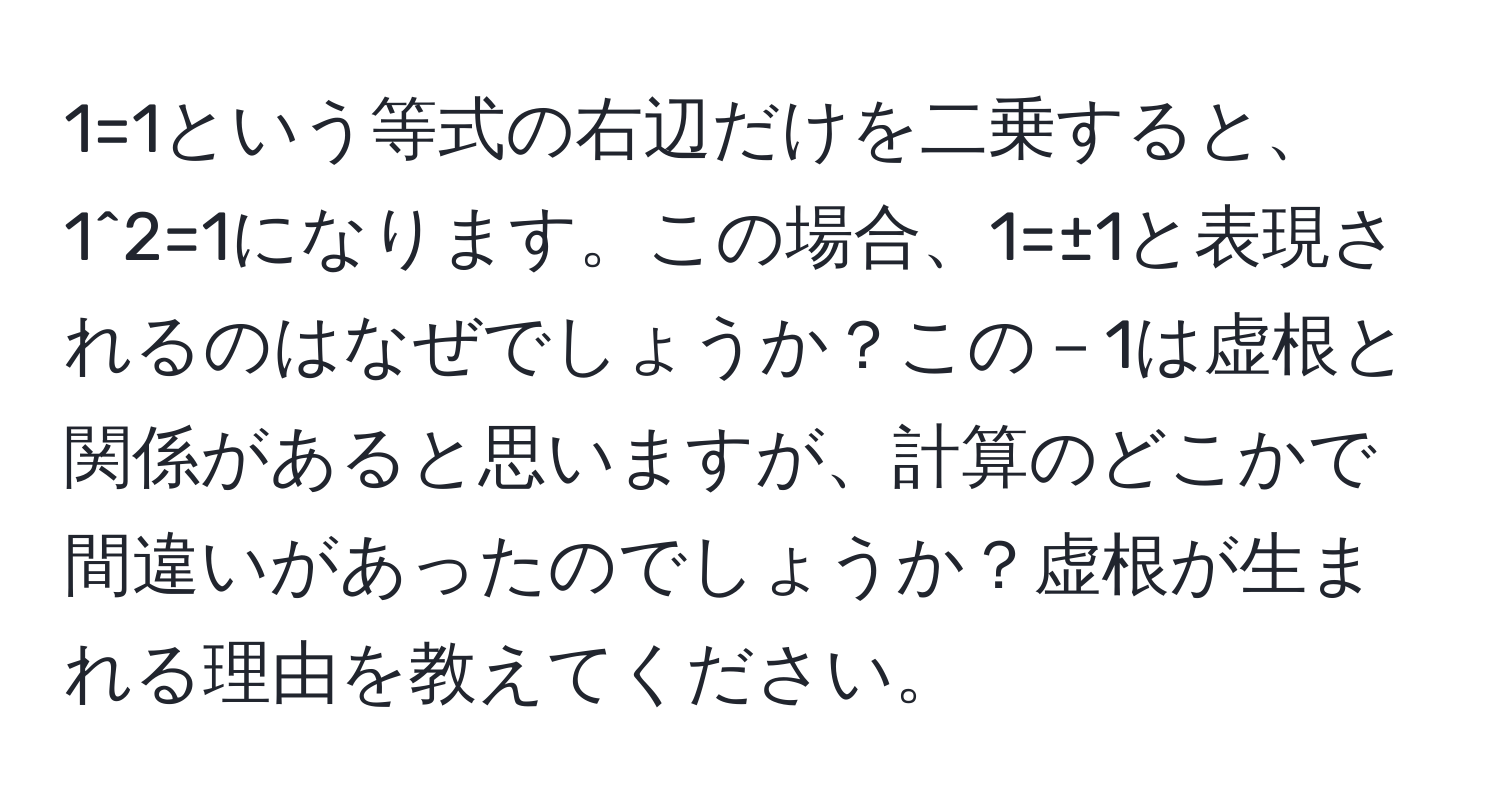 1=1という等式の右辺だけを二乗すると、1^2=1になります。この場合、1=±1と表現されるのはなぜでしょうか？この－1は虚根と関係があると思いますが、計算のどこかで間違いがあったのでしょうか？虚根が生まれる理由を教えてください。