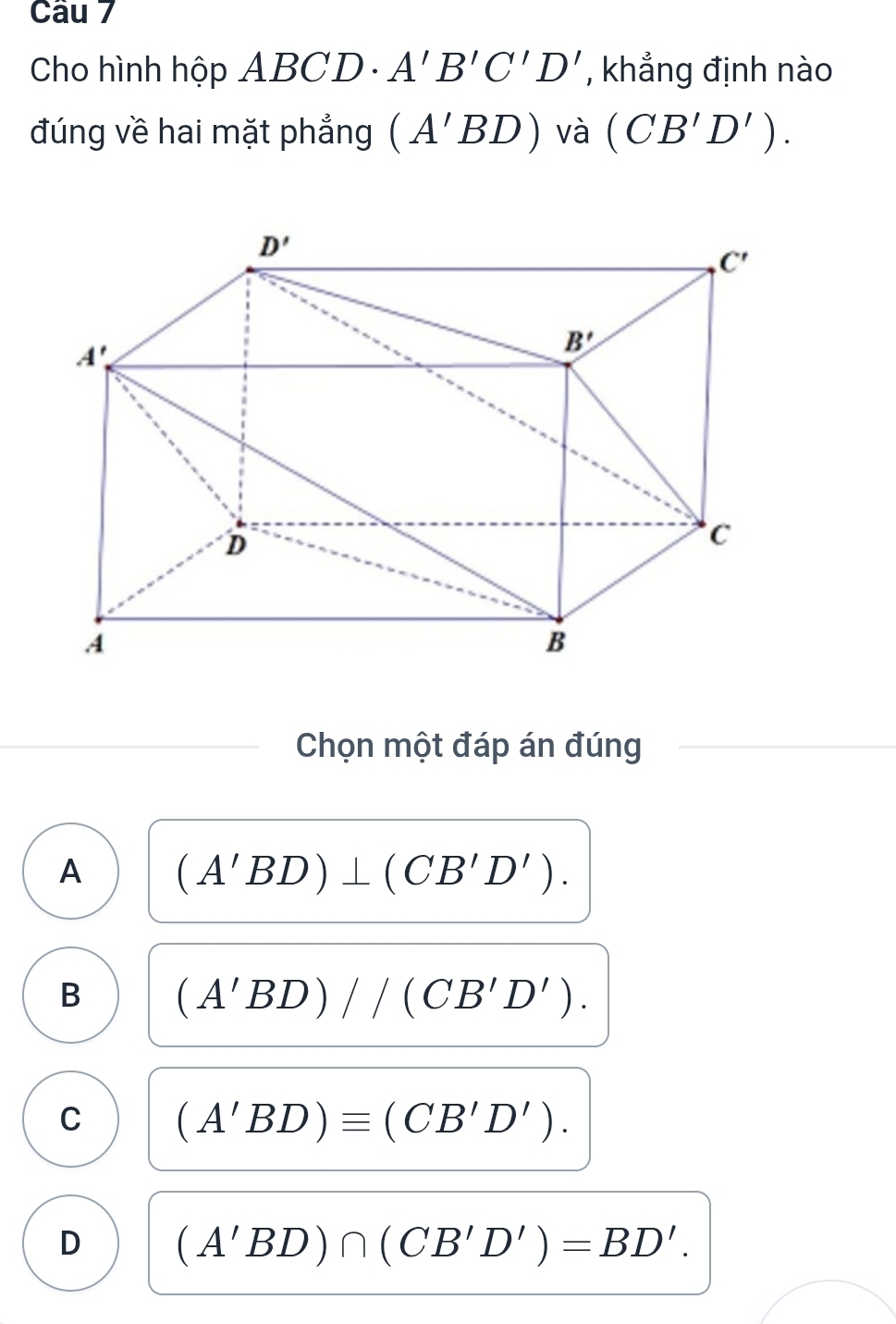 Cho hình hộp ABCD· A'B'C'D' , khẳng định nào
đúng về hai mặt phẳng (A'BD) và (CB'D').
Chọn một đáp án đúng
A (A'BD)⊥ (CB'D').
B (A'BD)//(CB'D').
C (A'BD)equiv (CB'D').
D (A'BD)∩ (CB'D')=BD'.