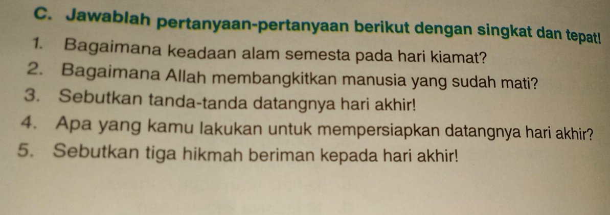 Jawablah pertanyaan-pertanyaan berikut dengan singkat dan tepat! 
1. Bagaimana keadaan alam semesta pada hari kiamat? 
2. Bagaimana Allah membangkitkan manusia yang sudah mati? 
3. Sebutkan tanda-tanda datangnya hari akhir! 
4. Apa yang kamu lakukan untuk mempersiapkan datangnya hari akhir? 
5. Sebutkan tiga hikmah beriman kepada hari akhir!