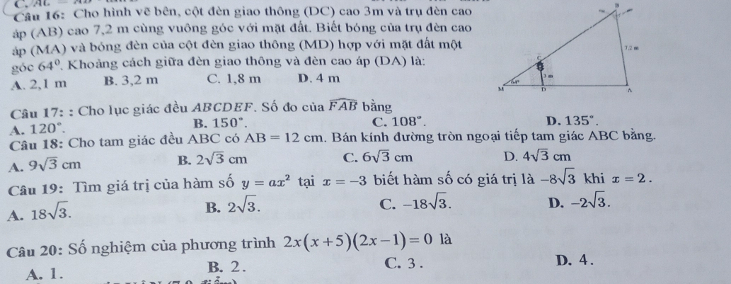 MC=
Câu 16: Cho hình vẽ bên, cột đèn giao thông (DC) cao 3m và trụ đèn cao
áp (AB) cao 7,2 m cùng vuông góc với mặt đất. Biết bóng của trụ đèn cao
áp (MA) và bóng đèn của cột đèn giao thông (MD) hợp với mặt đất một
góc 64° 2. Khoảng cách giữa đèn giao thông và đèn cao áp (DA) là:
A. 2,1 m B. 3,2 m C. 1,8 m D. 4 m
Câu 17: : Cho lục giác đều ABCDEF. Số đo của widehat FAB bằng
A. 120°. B. 150°.
C. 108°. D. 135°. 
Câu 18: Cho tam giác đều ABC có AB=12cm 1. Bán kính đường tròn ngoại tiếp tam giác ABC bằng.
A. 9sqrt(3)cm
B. 2sqrt(3)cm C. 6sqrt(3)cm D. 4sqrt(3)cm
Câu 19: Tìm giá trị của hàm số y=ax^2 tại x=-3 biết hàm số có giá trị là -8sqrt(3) khi x=2.
A. 18sqrt(3).
B. 2sqrt(3). C. -18sqrt(3). D. -2sqrt(3). 
Câu 20: Số nghiệm của phương trình 2x(x+5)(2x-1)=0 là
C. 3.
A. 1. B. 2. D. 4.