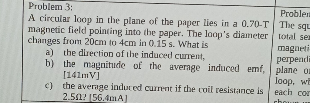 Problem 3: Problen 
A circular loop in the plane of the paper lies in a 0.70-T The squ 
magnetic field pointing into the paper. The loop’s diameter total ser 
changes from 20cm to 4cm in 0.15 s. What is magneti 
a) the direction of the induced current, 
perpend 
b) the magnitude of the average induced emf, plane o 
[ 141mV ] 
loop, wl
c) the average induced current if the coil resistance is each cor
2.5Ω? [ 56.4mA]