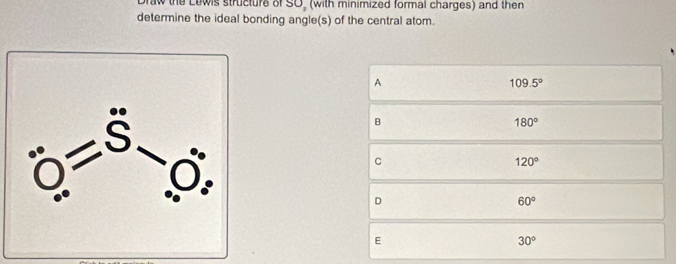 Draw the Lewis structure of SO_2 (with minimized formal charges) and then
determine the ideal bonding angle(s) of the central atom.
A
109.5°
B
180°
C
120°
D
60°
E
30°