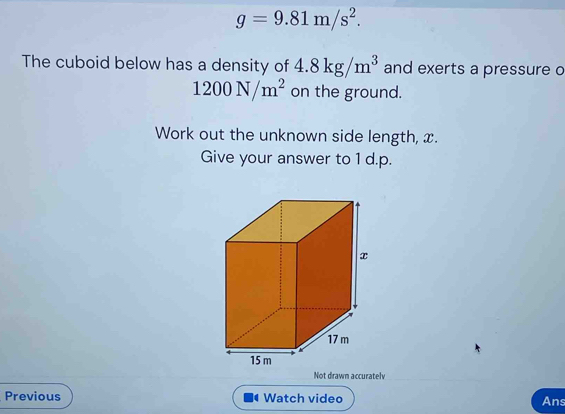 g=9.81m/s^2. 
The cuboid below has a density of 4.8kg/m^3 and exerts a pressure o
1200N/m^2 on the ground. 
Work out the unknown side length, x. 
Give your answer to 1 d.p. 
Not drawn accuratelv 
Previous Watch video Ans