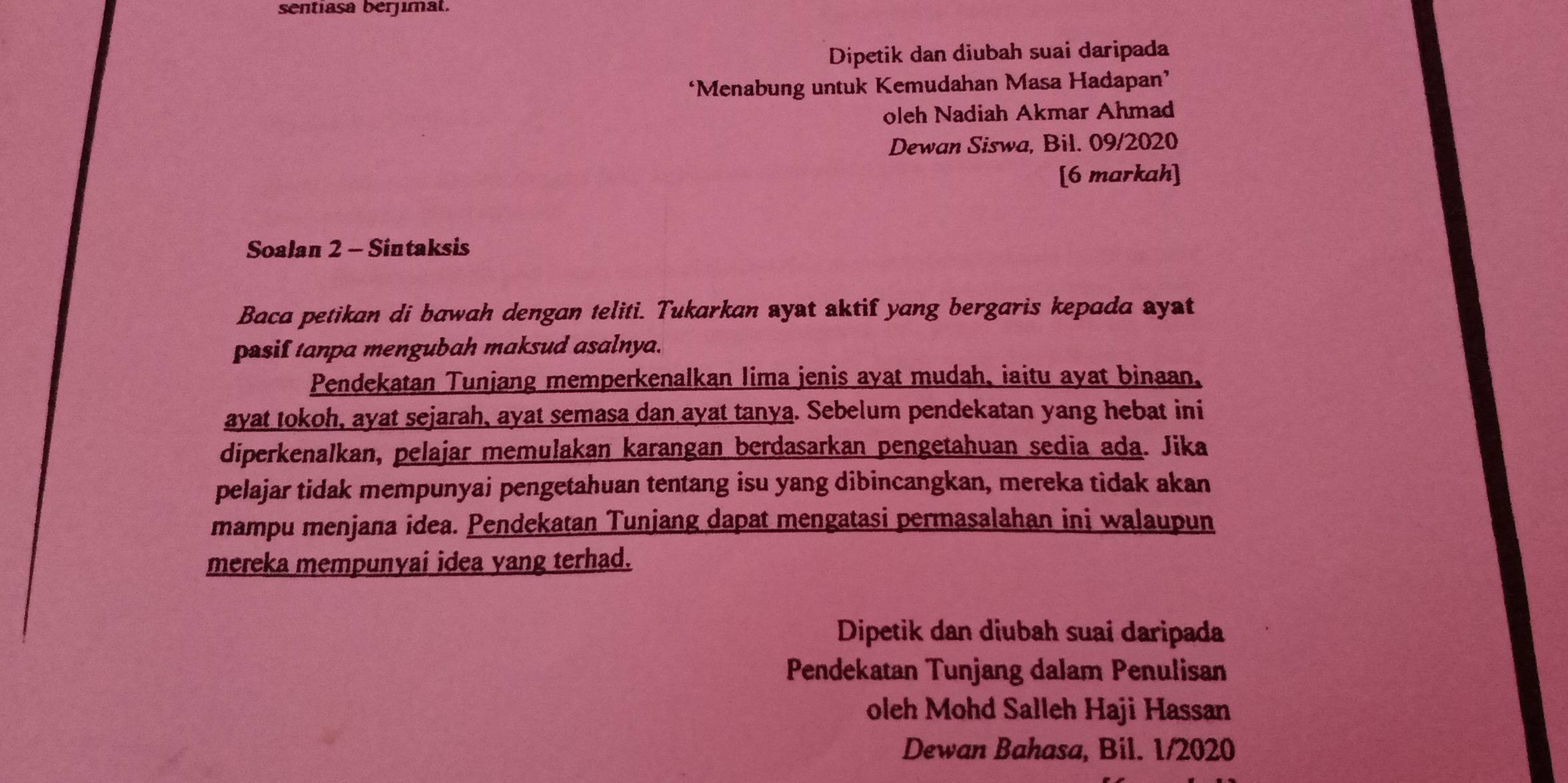 sentiasa berjimat. 
Dipetik dan diubah suai daripada 
‘Menabung untuk Kemudahan Masa Hadapan’ 
oleh Nadiah Akmar Ahmad 
Dewan Siswa, Bil. 09/2020 
[6 markah] 
Soalan 2 - Sintaksis 
Baca petikan di bawah dengan teliti. Tukarkan ayat aktif yang bergaris kepada ayat 
pasif tanpa mengubah maksud asalnya. 
Pendekatan Tunjang memperkenalkan lima jenis ayat mudah, iaitu ayat binaan, 
ayat tokoh, ayat sejarah, ayat semasa dan ayat tanya. Sebelum pendekatan yang hebat ini 
diperkenalkan, pelajar memulakan karangan berdasarkan pengetahuan sedia ada. Jika 
pelajar tidak mempunyai pengetahuan tentang isu yang dibincangkan, mereka tidak akan 
mampu menjana idea. Pendekatan Tunjang dapat mengatasi permasalahan ini walaupun 
mereka mempunyai idea yang terhad. 
Dipetik dan diubah suai daripada 
Pendekatan Tunjang dalam Penulisan 
oleh Mohd Salleh Haji Hassan 
Dewan Bahasa, Bil. 1/2020