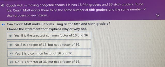 Coach Matt is making dodgeball teams. He has 16 fifth graders and 36 sixth graders. To be
fair, Coach Matt wants there to be the same number of fifth graders and the same number of
sixth graders on each team..
€ Can Coach Matt make 8 teams using all the fifth and sixth graders?
Choose the statement that explains why or why not.
) Yes. 8 is the greatest common factor of 16 and 36.
#) No. 8 is a factor of 16, but not a factor of 36.
Yes. 8 is a common factor of 16 and 36.
) No. 8 is a factor of 36, but not a factor of 16.