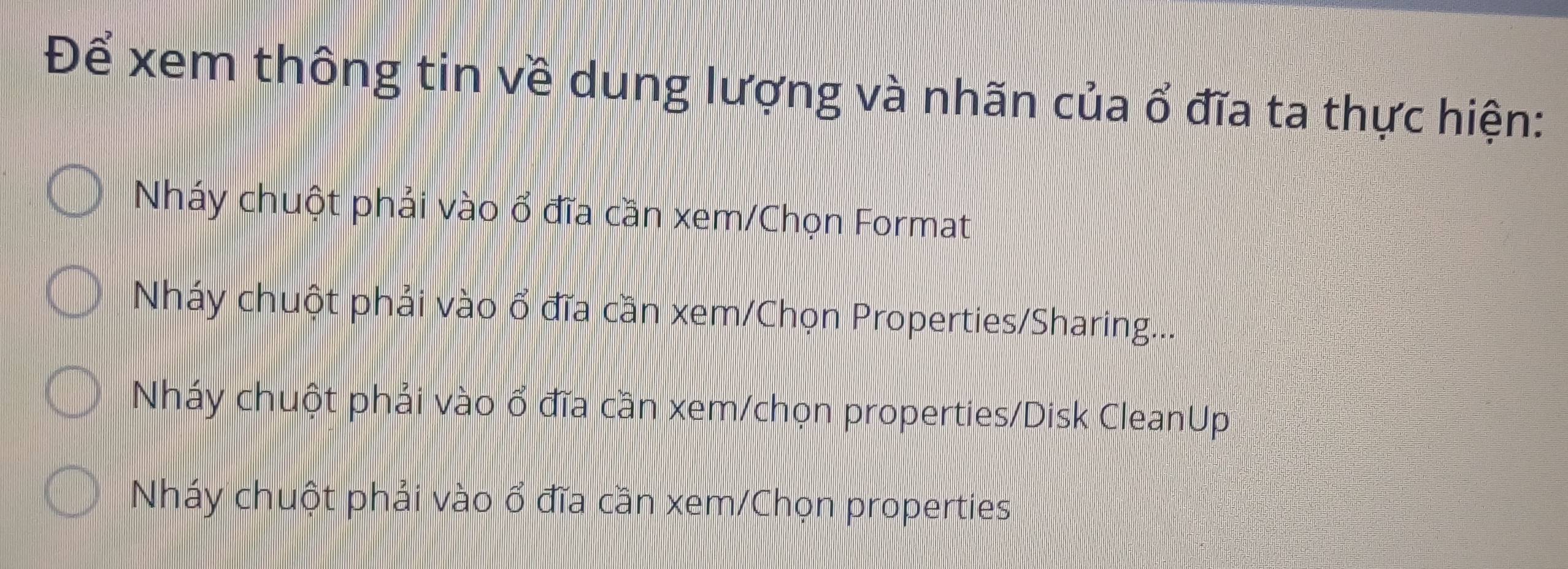 Để xem thông tin về dung lượng và nhãn của ổ đĩa ta thực hiện:
Nháy chuột phải vào ổ đĩa cần xem/Chọn Format
Nháy chuột phải vào ổ đĩa cần xem/Chọn Properties/Sharing...
Nháy chuột phải vào ổ đĩa cần xem/chọn properties/Disk CleanUp
Nháy chuột phải vào ổ đĩa cần xem/Chọn properties