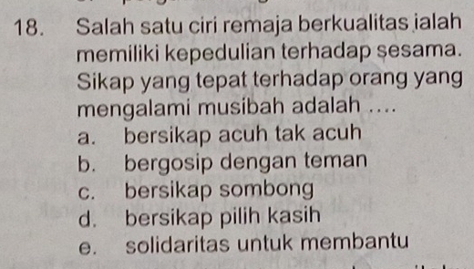 Salah satu ciri remaja berkualitas jalah
memiliki kepedulian terhadap sesama.
Sikap yang tepat terhadap orang yang
mengalami musibah adalah ....
a. bersikap acuh tak acuh
b. bergosip dengan teman
c. bersikap sombong
d. bersikap pilih kasih
e. solidaritas untuk membantu