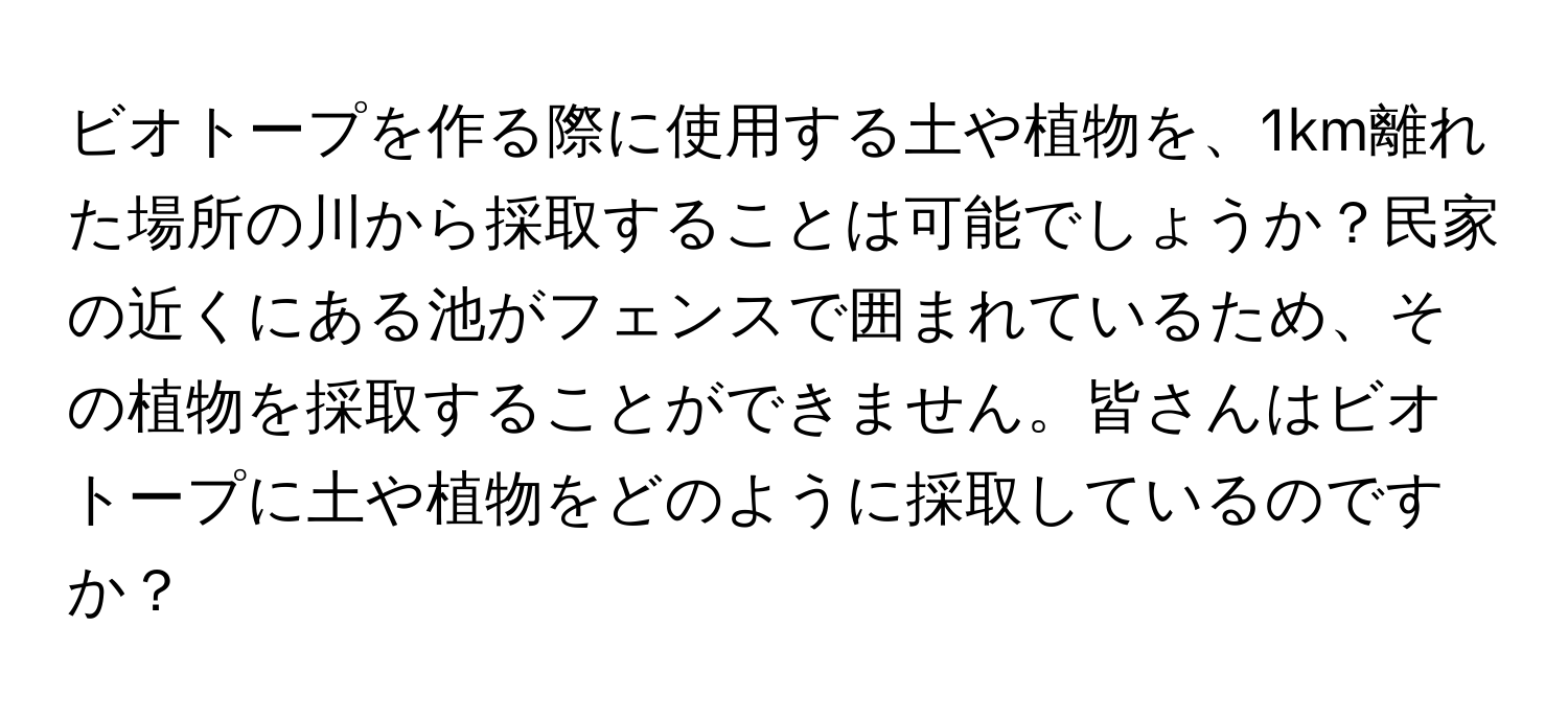 ビオトープを作る際に使用する土や植物を、1km離れた場所の川から採取することは可能でしょうか？民家の近くにある池がフェンスで囲まれているため、その植物を採取することができません。皆さんはビオトープに土や植物をどのように採取しているのですか？