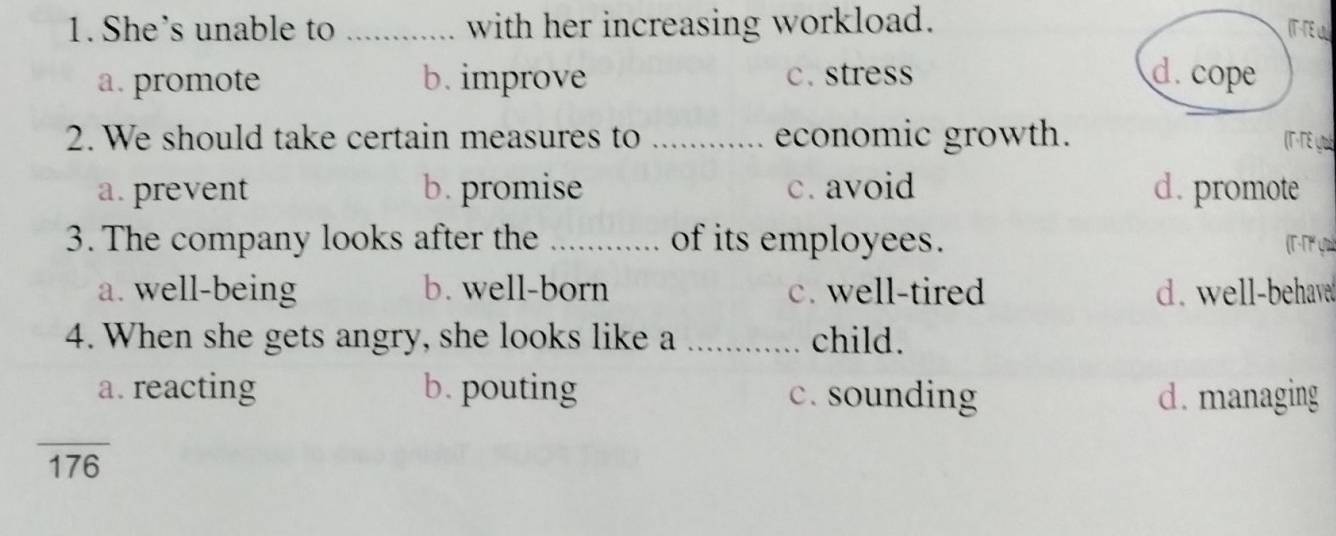 She's unable to _with her increasing workload. IT-TE U
a. promote b. improve c.stress d. cope
2. We should take certain measures to _economic growth. (T·TE yué
a. prevent b. promise c. avoid d. promote
3. The company looks after the_ of its employees. (T-Tº ya)
a. well-being b. well-born c. well-tired d. well-behave
4. When she gets angry, she looks like a _child.
a. reacting b. pouting c. sounding d. managing
overline 176