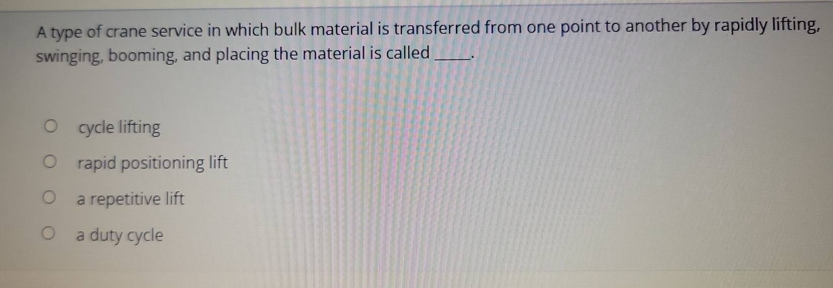 A type of crane service in which bulk material is transferred from one point to another by rapidly lifting,
swinging, booming, and placing the material is called_ _.
cycle lifting
rapid positioning lift
a repetitive lift
a duty cycle