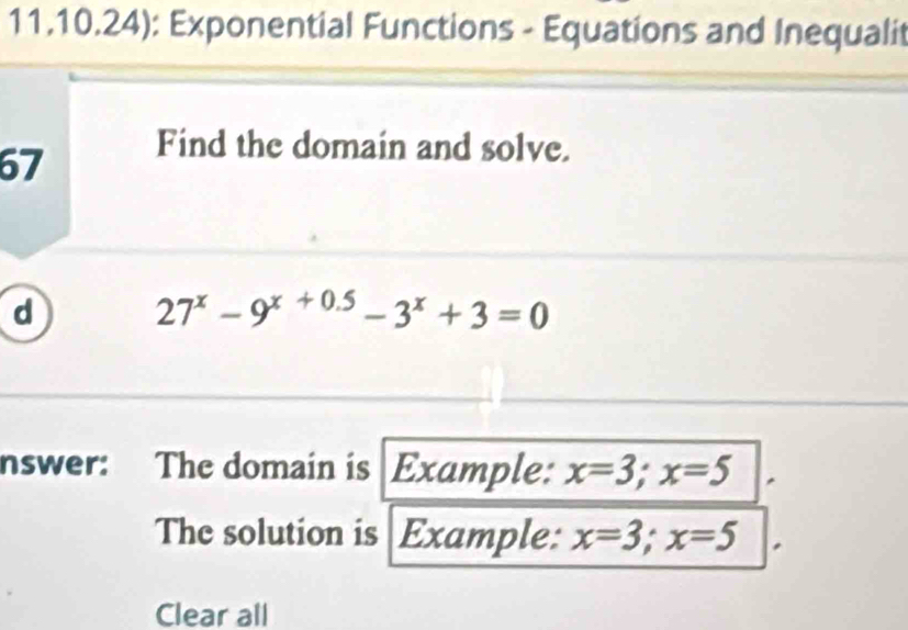 11.10.24): Exponential Functions - Equations and Inequalit
67
Find the domain and solve.
d 27^x-9^(x+0.5)-3^x+3=0
nswer: The domain is Example: x=3; x=5
The solution is Example: x=3; x=5
Clear all