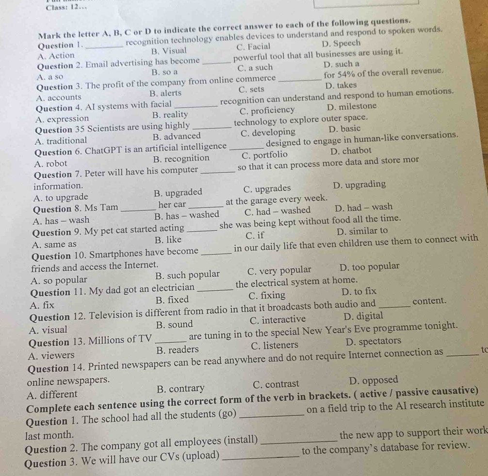 Class: 12…
Mark the letter A, B, C or D to indicate the correct answer to each of the following questions.
Question 1. recognition technology enables devices to understand and respond to spoken words.
A. Action _B. Visual C. Facial D. Speech
Question 2. Email advertising has become _powerful tool that all businesses are using it.
A. a so B. so a C. a such _D. such a
Question 3. The profit of the company from online commerce for 54% of the overall revenue.
A. accounts B. alerts C. sets D. takes
Question 4. AI systems with facial recognition can understand and respond to human emotions.
A. expression B. reality C. proficiency D. milestone
Question 35 Scientists are using highly _technology to explore outer space.
A. traditional B. advanced C. developing D. basic
Question 6. ChatGPT is an artificial intelligence _designed to engage in human-like conversations.
A. robot B. recognition C. portfolio D. chatbot
Question 7. Peter will have his computer _so that it can process more data and store mor
information.
A. to upgrade B. upgraded C. upgrades D. upgrading
Question 8. Ms Tam her car at the garage every week.
A. has - wash _B. has - washed C. had - washed D. had - wash
Question 9. My pet cat started acting _she was being kept without food all the time.
A. same as B. like C. if D. similar to
Question 10. Smartphones have become _in our daily life that even children use them to connect with
friends and access the Internet.
A. so popular B. such popular C. very popular D. too popular
Question 11. My dad got an electrician the electrical system at home.
A. fix B. fixed _C. fixing D. to fix
Question 12. Television is different from radio in that it broadcasts both audio and_ content.
A. visual B. sound C. interactive D. digital
Question 13. Millions of TV are tuning in to the special New Year's Eve programme tonight.
A. viewers _B. readers C. listeners D. spectators
Question 14. Printed newspapers can be read anywhere and do not require Internet connection as _to
online newspapers.
A. different B. contrary C. contrast D. opposed
Complete each sentence using the correct form of the verb in brackets. ( active / passive causative)
Question 1. The school had all the students (go) _on a field trip to the AI research institute
last month.
Question 2. The company got all employees (install) _the new app to support their work
Question 3. We will have our CVs (upload) _to the company’s database for review.