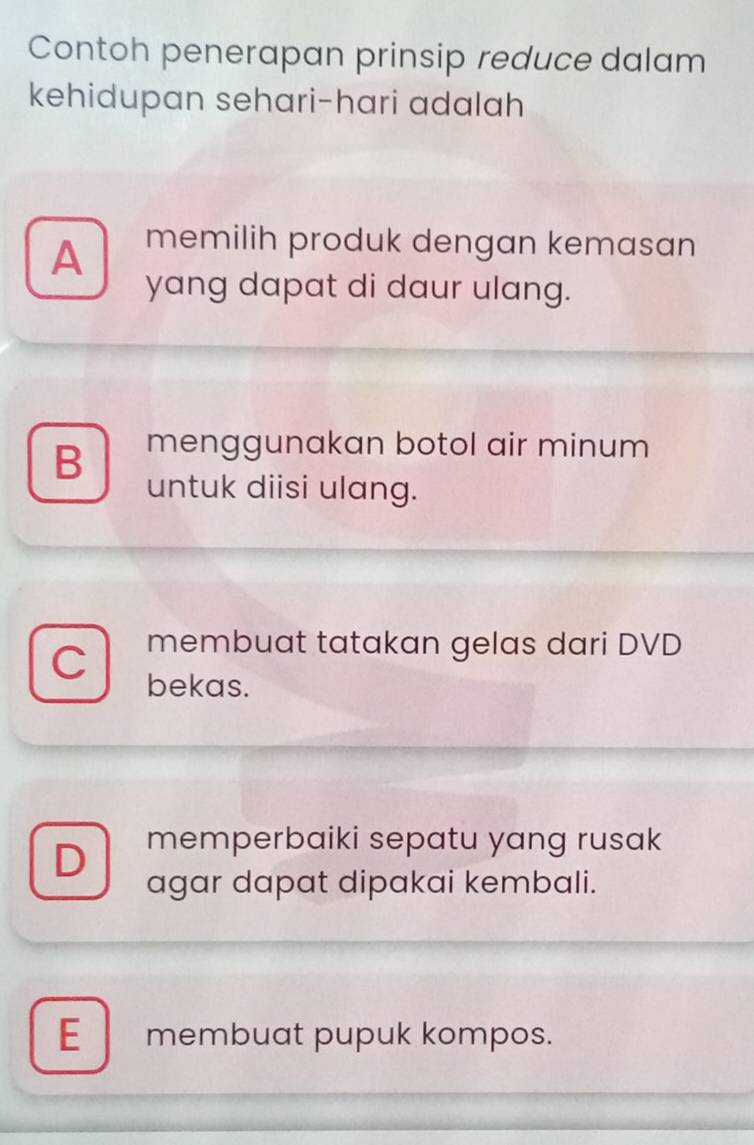 Contoh penerapan prinsip reduce dalam
kehidupan sehari-hari adalah
A memilih produk dengan kemasan
yang dapat di daur ulang.
B menggunakan botol air minum 
untuk diisi ulang.
membuat tatakan gelas dari DVD
bekas.
D memperbaiki sepatu yang rusak
agar dapat dipakai kembali.
E membuat pupuk kompos.