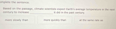 omplete the sentence.
Based on the passage, climate scientists expect Earth's average temperature in the next
century to increase_ It did in the past century.
more slowly than more quickly than at the same rate as