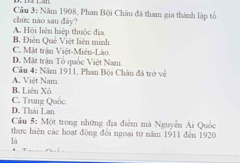 Dã Láll
Câu 3: Năm 1908, Phan Bội Châu đã tham gia thành lập tổ
chức nào sau đây?
A. Hội liên hiệp thuộc địa.
B. Điễn Quê Việt liên minh.
C. Mặt trận Việt-Miên-Lào.
D. Mặt trận Tổ quốc Việt Nam.
Câu 4: Năm 1911, Phan Bội Châu đã trở về
A. Việt Nam.
B. Liên Xô.
C. Trung Quốc.
D. Thái Lan.
Câu 5: Một trong những địa điểm mà Nguyễn Ái Quốc
thực hiện các hoạt động đổi ngoại từ năm 1911 đến 1920
là