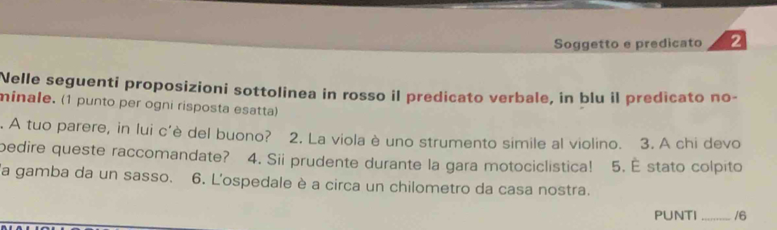 Soggetto e predicato 2 
Nelle seguenti proposizioni sottolinea in rosso il predicato verbale, in blu il predicato no- 
minale. (1 punto per ogni risposta esatta) 
. A tuo parere, in lui c'è del buono? 2. La viola è uno strumento simile al violino. 3. A chi devo 
bedire queste raccomandate? 4. Sii prudente durante la gara motociclistica! 5. E stato colpito 
a gamba da un sasso. 6. L'ospedale è a circa un chilometro da casa nostra. 
PUNTI _/6