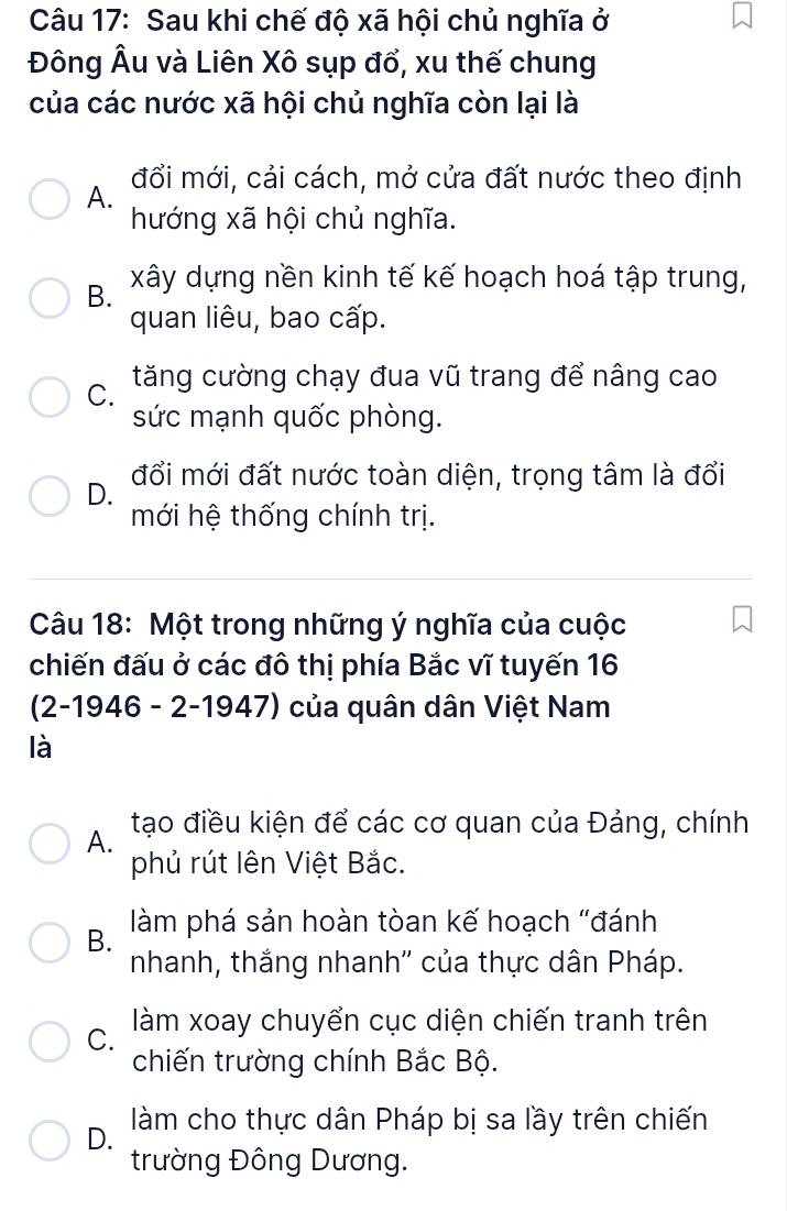 Sau khi chế độ xã hội chủ nghĩa ở
Đông Âu và Liên Xô sụp đổ, xu thế chung
của các nước xã hội chủ nghĩa còn lại là
A. đổi mới, cải cách, mở cửa đất nước theo định
hướng xã hội chủ nghĩa.
B. xây dựng nền kinh tế kế hoạch hoá tập trung,
quan liêu, bao cấp.
C. tăng cường chạy đua vũ trang để nâng cao
sức mạnh quốc phòng.
D. đổi mới đất nước toàn diện, trọng tâm là đổi
mới hệ thống chính trị.
Câu 18: Một trong những ý nghĩa của cuộc
chiến đấu ở các đô thị phía Bắc vĩ tuyến 16
(2-1946 - 2-1947) của quân dân Việt Nam
là
A. tạo điều kiện để các cơ quan của Đảng, chính
phủ rút lên Việt Bắc.
B. làm phá sản hoàn tòan kế hoạch "đánh
nhanh, thắng nhanh'' của thực dân Pháp.
C. làm xoay chuyển cục diện chiến tranh trên
chiến trường chính Bắc Bộ.
D. làm cho thực dân Pháp bị sa lầy trên chiến
trường Đông Dương.