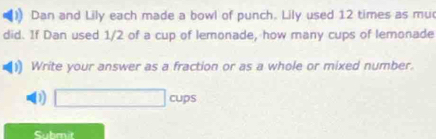 Dan and Lily each made a bowl of punch. Lily used 12 times as mu
did. If Dan used 1/2 of a cup of lemonade, how many cups of lemonade
Write your answer as a fraction or as a whole or mixed number.
D □ cups