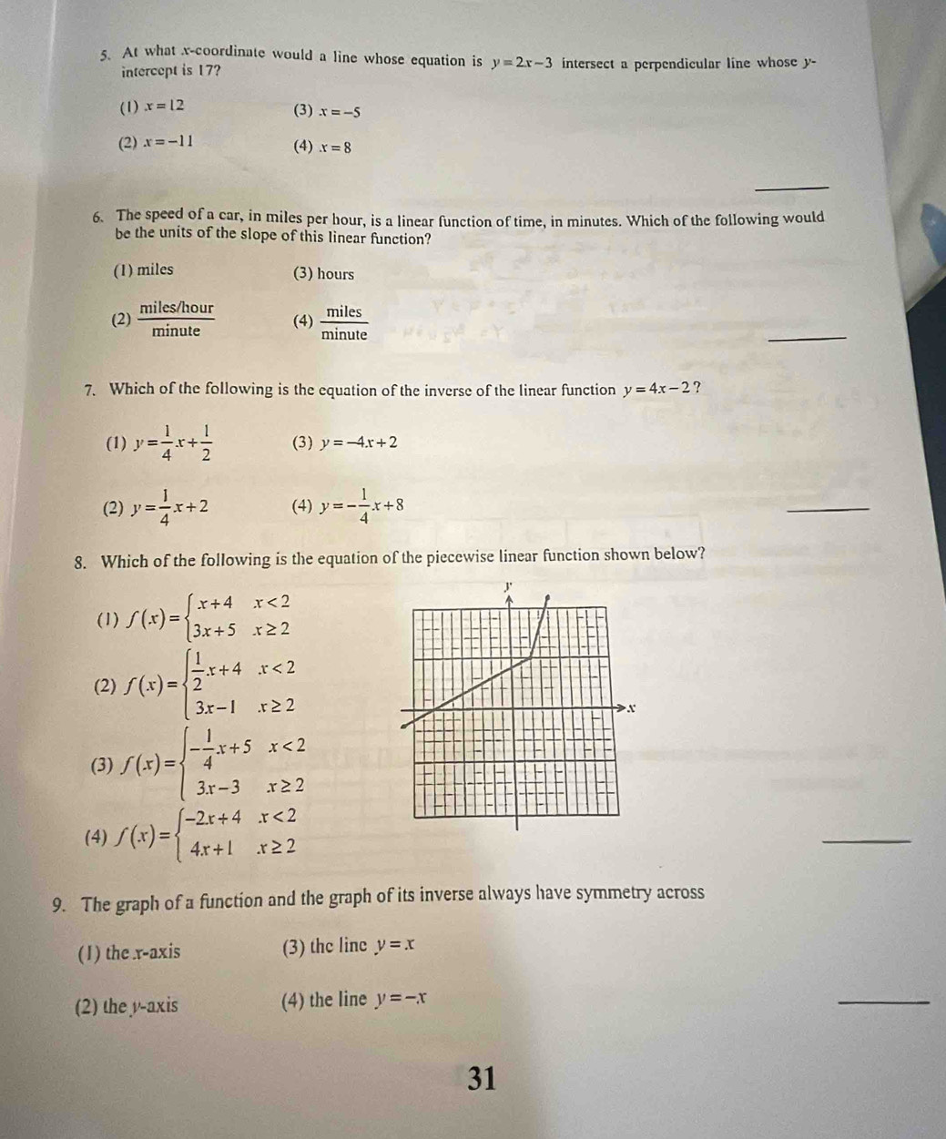 At what x-coordinate would a line whose equation is y=2x-3 intersect a perpendicular line whose y -
intercept is 17?
(1) x=12 (3) x=-5
(2) x=-11 (4) x=8
_
6. The speed of a car, in miles per hour, is a linear function of time, in minutes. Which of the following would
be the units of the slope of this linear function?
(1) miles (3) hours
(2)  (miles/hour)/minute  (4)  miles/minute 
_
7. Which of the following is the equation of the inverse of the linear function y=4x-2 ?
(1) y= 1/4 x+ 1/2  (3) y=-4x+2
(2) y= 1/4 x+2 (4) y=- 1/4 x+8
_
8. Which of the following is the equation of the piecewise linear function shown below?
(1) f(x)=beginarrayl x+4x<2 3x+5x≥ 2endarray.
(2) f(x)=beginarrayl  1/2 x+4x<2 3x-1x≥ 2endarray.
(3) f(x)=beginarrayl - 1/4 x+5x<2 3x-3x≥ 2endarray.
(4) f(x)=beginarrayl -2x+4x<2 4x+1x≥ 2endarray.
_
9. The graph of a function and the graph of its inverse always have symmetry across
(1) the x-axis (3) the linc y=x
(2) the y-axis (4) the line y=-x
_
31