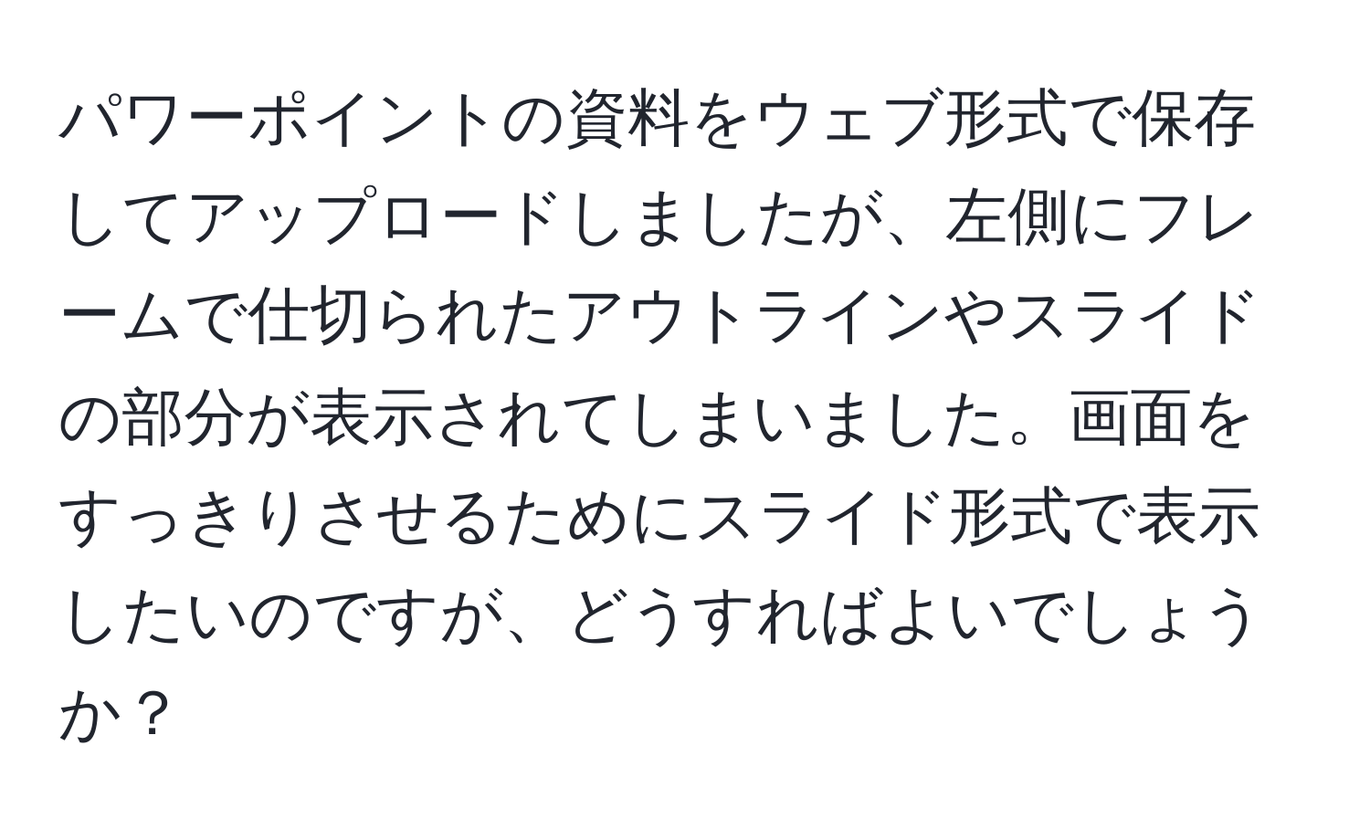 パワーポイントの資料をウェブ形式で保存してアップロードしましたが、左側にフレームで仕切られたアウトラインやスライドの部分が表示されてしまいました。画面をすっきりさせるためにスライド形式で表示したいのですが、どうすればよいでしょうか？