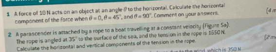 A force of 10 N acts on an object at an angle θ to the horizontal. Calculate the horizontal (4m
component of the force when θ =0, θ =45° , and θ =90° Comment on your answers. 
2 A parascender is attached by a rope to a boat travelling at a constant velocity (Figure 5a) 
The rope is angled at 35° to the surface of the sea, and the tension in the rope is 1650 N. (2 m
Calculate the horizontal and vertical components of the tension in the rope. 
the wind which is 350 N